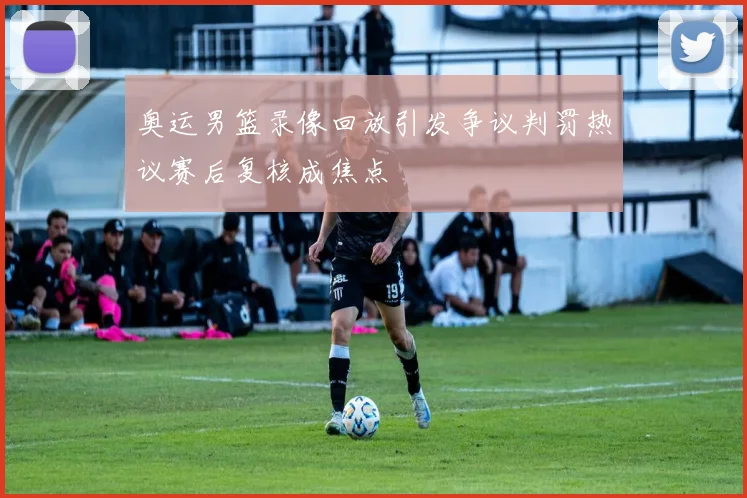 奥运男篮录像回放引发争议判罚热议赛后复核成焦点