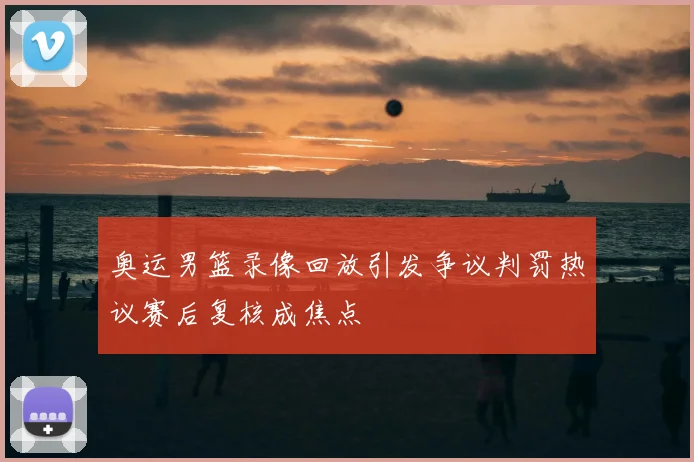 奥运男篮录像回放引发争议判罚热议赛后复核成焦点
