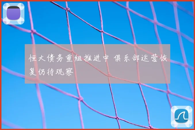 恒大债务重组推进中 俱乐部运营恢复仍待观察