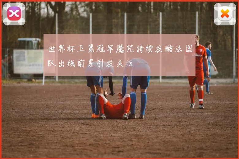 世界杯卫冕冠军魔咒持续发酵法国队出线前景引发关注
