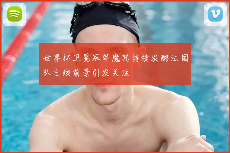 世界杯卫冕冠军魔咒持续发酵法国队出线前景引发关注