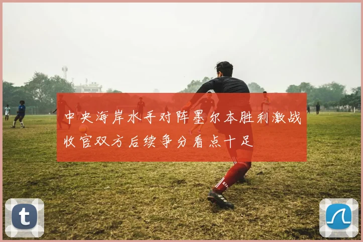 中央海岸水手对阵墨尔本胜利激战收官双方后续争分看点十足